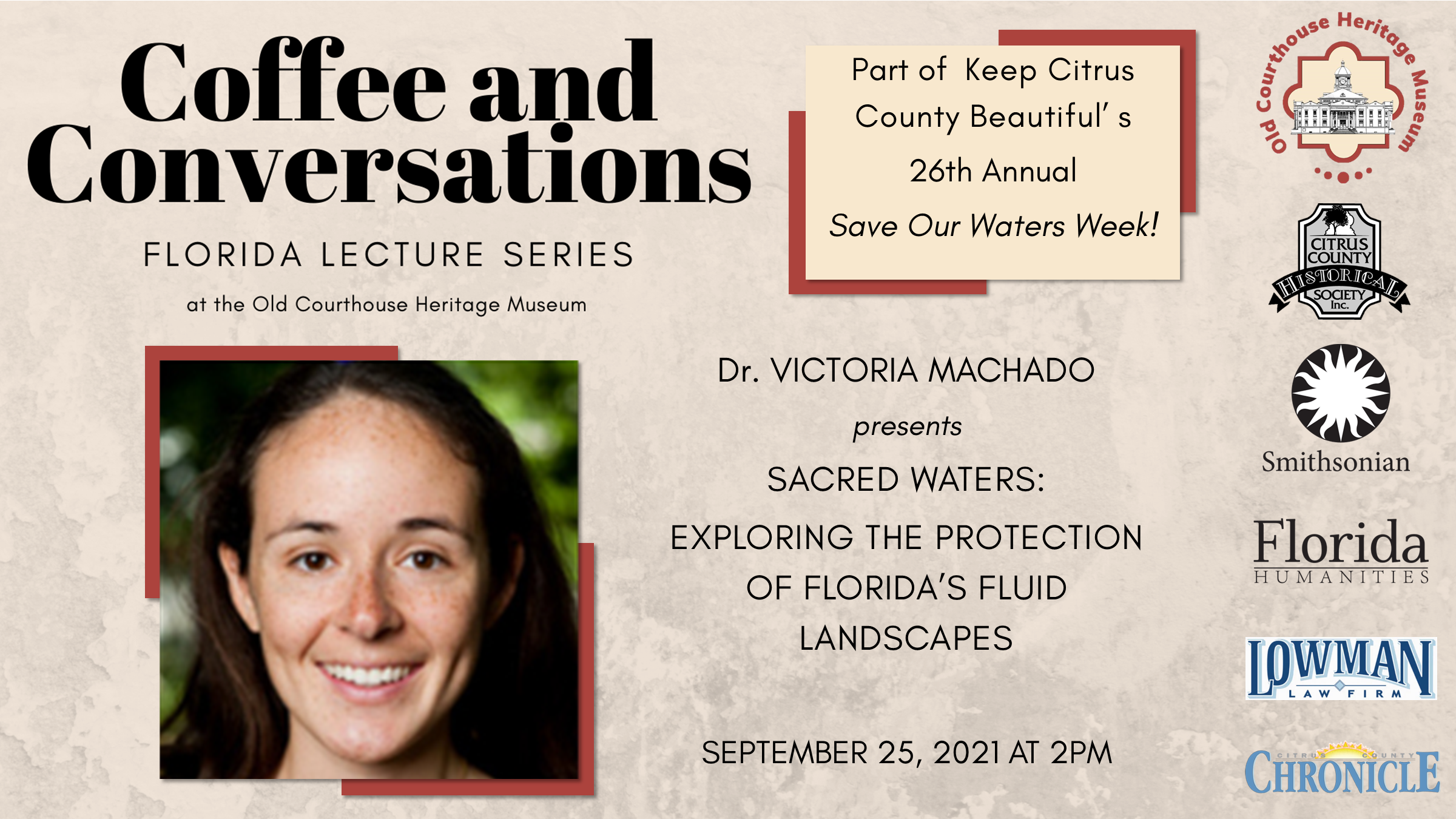 Coffee and Conversations: Florida Lecture Series at the Old Courthouse Heritage Museum. Below the text is a close up picture of a young woman, with brown hair smiling. Next to her it reads: "Part of Keep Citrus County Beautiful 26th Annual Save Our Waters Week! Dr. Victoria Machado presents Sacred Water: Exploring the Protection of Florida's Fluid Landscapes. September 25, 2021 at 2PM. Sponsor logos along the right side of image include the Citrus County Historical Society, the Smithsonian, Florida Humanities, Lowman Law Firm, and the Citrus County Chronicle.